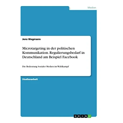 Abbildung von Microtargeting in der politischen Kommunikation. Regulierungsbedarf Deutschland am Beispiel Facebook: Die Bedeutung Sozialer Medien im Wahlkampf