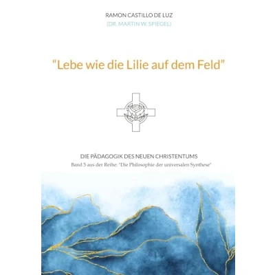 Abbildung von &quot;Lebe wie Die Lilie auf dem Feld&quot;: Pädagogik des neuen Christentums (Die Philosophie der universalen Synthese)