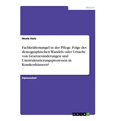 Abbildung von Fachkräftemangel in der Pflege. Folge des demographischen Wandels oder Ursache von Gesetzesänderungen und Umstrukturierungsprozessen Krankenhäusern?: Diplomarbeit