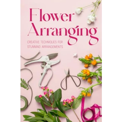 Abbildung von Flower Arranging: Creative Techniques for Stunning Arrangements: A Practical Guide to Arrange Flowers