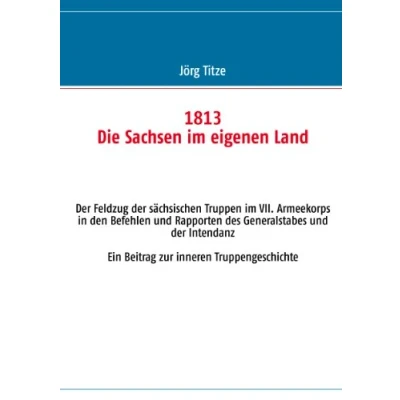 Abbildung von 1813 Die Sachsen im eigenen Land: der Feldzug sächsischen Truppen VII. Armeekorps in den Befehlen und Rapporten des Generalstabes Intendanz Ein Beitrag zur inneren Truppengeschichte