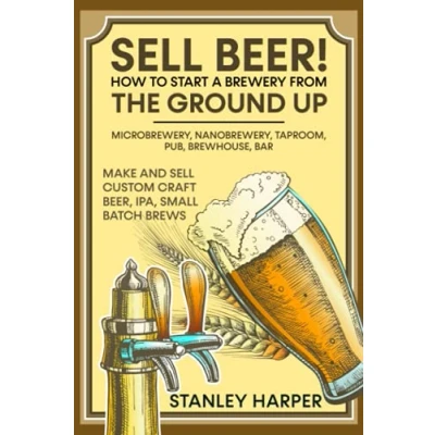 Abbildung von Sell Beer! How to Start a Brewery from the Ground Up: Microbrewery, Nanobrewery, Taproom, Pub, Brewhouse, Bar Make and Custom Craft Beer, IPA, Small Batch Brews
