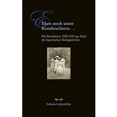 Abbildung von Eben noch unter Kronleuchtern ...: Die Revolution 1918/1919 aus Sicht der bayerischen Königstöchter